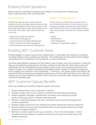 Enabling Retail Operations
Enabling 360° Customer Views
Achieve real-time operational excellence and insights by connecting your warehousing,
stores, online business, POS, and head office.  
Some key benefits your Customer Capture program will include:
1. Capture relevant data on your customers in real-time
2. Develop a holistic view of your customer’s sentiment around brand and products
3. Position targeted campaigns, advertisement, promotion and couponing at critical
points in the buying cycle to maximize sales and profits
4. Maintain a meaningful dialogue with your customers at any touch point throughout the
customer experience
5. Develop insights around how your enterprise can better support the customer experience
6. Maximize product, process and pricing efficiencies through captured sentiment and both
positive and negative feedback
7. Maintain a constant presence with your customers - 24 by 7 around the globe – without
the added cost and reliance of investing in both brick and mortar structures and human
capital investments
Bringing together a range of sources and complex data in a meaningful way requires a comprehen-
sive data model as well as analysis and reporting. This combination ensures support at the strategic
and tactical level, for marketing, communications, as well as operations.
TechVista helps Retailers integrate all of their efforts to get a holistic view of its customers. It takes the
data you are capturing across all your channels, combines it with data from other data sources and
synthesizes this into visualizations and actionable models to drive your business forward and turn
insight into sales. Our models and dashboard templates present a wealth of insights and opportuni-
ties to engage your customers more meaningfully – in real-time - with greater context and results. We
provide the data you need at your fingertips, providing you with the right information at the right time,
helping you to convert insights into profits. Get to know your customers better through the collection
and use of actionable data.
360° Customer Capture Benefits
Store Operations
TechVista can help you track inventory real time,
maintain accounts receivables, keep customers coming
back through targeted customer loyalty programs, save
time by maintaining labor records, track layaways, track
work orders, back orders, sales orders, quotes and
much more:
• Statements and cash reconciliation  
• POS Profile & UI Management  
• Loyalty Execution and Program Management  
• Pricing, Promotions and Offer Management  
• Store configuration and Assortment Management  
Supply Chain Management
To have control, you need to have a real time view of
your business and products. And with control, you can
manage your people, processes and product lifecycle
more efficiently. With this you will get a better handle on
costs, ensure happier customers and, ultimately, greater
profits.
• Buying
• Replenishment
• Order Management
• Warehouse, Transportation Logistics
10www.techvistasystems.qa
 