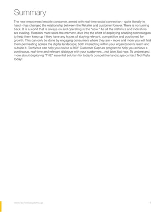 Summary
The new empowered mobile consumer, armed with real-time social connection - quite literally in
hand - has changed the relationship between the Retailer and customer forever. There is no turning
back. It is a world that is always on and operating in the “now.” As all the statistics and indicators
are availing, Retailers must seize the moment, dive into the effort of deploying enabling technologies
to help them keep up if they have any hopes of staying relevant, competitive and positioned for
growth. This can only be done by engaging consumers where they are – more and more you will find
them permeating across the digital landscape; both interacting within your organization’s reach and
outside it. TechVista can help you devise a 360° Customer Capture program to help you achieve a
continuous, real-time and relevant dialogue with your customers…not later, but now. To understand
more about deploying “THE” essential solution for today’s competitive landscape contact TechVista
today!
11www.techvistasystems.qa
 