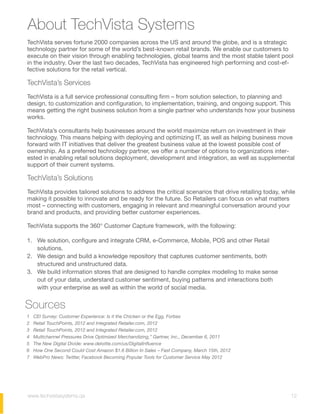 About TechVista Systems
TechVista serves fortune 2000 companies across the US and around the globe, and is a strategic
technology partner for some of the world’s best-known retail brands. We enable our customers to
execute on their vision through enabling technologies, global teams and the most stable talent pool
in the industry. Over the last two decades, TechVista has engineered high performing and cost-ef-
fective solutions for the retail vertical.
TechVista’s Services
TechVista is a full service professional consulting firm – from solution selection, to planning and
design, to customization and configuration, to implementation, training, and ongoing support. This
means getting the right business solution from a single partner who understands how your business
works.
TechVista’s consultants help businesses around the world maximize return on investment in their
technology. This means helping with deploying and optimizing IT, as well as helping business move
forward with IT initiatives that deliver the greatest business value at the lowest possible cost of
ownership. As a preferred technology partner, we offer a number of options to organizations inter-
ested in enabling retail solutions deployment, development and integration, as well as supplemental
support of their current systems.
TechVista’s Solutions
TechVista provides tailored solutions to address the critical scenarios that drive retailing today, while
making it possible to innovate and be ready for the future. So Retailers can focus on what matters
most – connecting with customers, engaging in relevant and meaningful conversation around your
brand and products, and providing better customer experiences.
TechVista supports the 360° Customer Capture framework, with the following:
1. We solution, configure and integrate CRM, e-Commerce, Mobile, POS and other Retail
solutions.
2. We design and build a knowledge repository that captures customer sentiments, both
structured and unstructured data.
3. We build information stores that are designed to handle complex modeling to make sense
out of your data, understand customer sentiment, buying patterns and interactions both
with your enterprise as well as within the world of social media.
1 CEI Survey: Customer Experience: Is it the Chicken or the Egg, Forbes
2 Retail TouchPoints, 2012 and Integrated Retailer.com, 2012
3 Retail TouchPoints, 2012 and Integrated Retailer.com, 2012
4 Multichannel Pressures Drive Optimized Merchandizing,” Gartner, Inc., December 6, 2011
5 The New Digital Divide: www.deloitte.com/us/DigitalInfluence
6 How One Second Could Cost Amazon $1.6 Billion In Sales – Fast Company, March 15th, 2012
7 WebPro News: Twitter, Facebook Becoming Popular Tools for Customer Service May 2012
Sources
12www.techvistasystems.qa
 