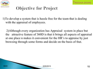 1)To develop a system that is hassle free for the team that is dealing
with the appraisal of employees.
 2)Although every organization has Appraisal system in place but
the attractive feature of 360D is that it brings all aspects of appraisal
at one place n makes it convenient for the HR’s to appraise by just
browsing through some forms and decide on the basis of that.
22/6/2013 10360D
 