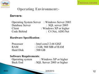 Servers:

Operating System Server : Windows Server 2003
Database Server : SQL server 2005
Client : Windows XP or higher
Code Behind : C#.Net, ADO.Net
Hardware Specification:
Processor : Intel core2 2.66 GHZ
RAM : 2 GB, 960 MB of RAM
Hard Disk : 500 GB
Software Requirements:
Operating system : Windows XP or higher
Back End : SQL Server 2005 or higher
22/6/2013 12360D
 