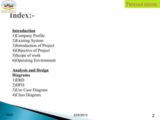 Introduction
1)Company Profile
2)Existing System
3)Introduction of Project
4)Objective of Project
5)Scope of work
6)Operating Environment
Analysis and Design
Diagrams
1)ERD
2)DFD
3)Use Case Diagram
4)Class Diagram
22/6/2013 2360D
 