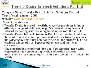 Company Name: Treesha Desire InfoTech Solutions Pvt. Ltd.
Year of establishment: 2006
Website: www.treeshadesire.com
About Organization:
 Treesha Desire is one of the offshore service providers in India,
offering a range of web designing , Software development and
Internet marketing services to organizations across the world.
 Treesha Desire Infotech Solutions Pvt. Ltd. is founded to address
the need of cost effective yet powerful and user friendly systems,
the software systems that don’t only help to the business but also
establish a level of trust between our clients and their end
customers.
 The company has employed high qualified technical team with
engineering and computer application education that can
understand the customer requirements and convert their vision into
reality.
22/6/2013 5360D
 