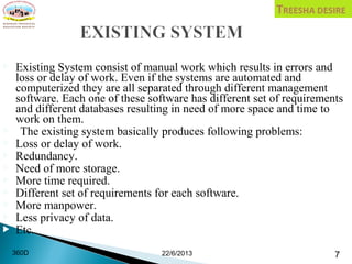  Existing System consist of manual work which results in errors and
loss or delay of work. Even if the systems are automated and
computerized they are all separated through different management
software. Each one of these software has different set of requirements
and different databases resulting in need of more space and time to
work on them.
 The existing system basically produces following problems:
 Loss or delay of work.
 Redundancy.
 Need of more storage.
 More time required.
 Different set of requirements for each software.
 More manpower.
 Less privacy of data.
 Etc.
22/6/2013 7360D
 