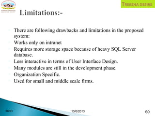 There are following drawbacks and limitations in the proposed
system:
 Works only on intranet
 Requires more storage space because of heavy SQL Server
database.
 Less interactive in terms of User Interface Design.
 Many modules are still in the development phase.
 Organization Specific.
 Used for small and middle scale firms.
 
13/6/2013 60360D
 