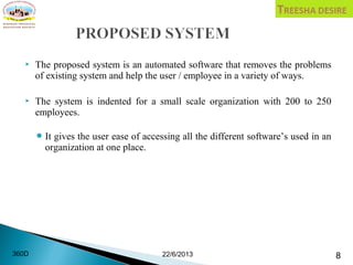  The proposed system is an automated software that removes the problems
of existing system and help the user / employee in a variety of ways.
 The system is indented for a small scale organization with 200 to 250
employees.
It gives the user ease of accessing all the different software’s used in an
organization at one place.
22/6/2013 8360D
 