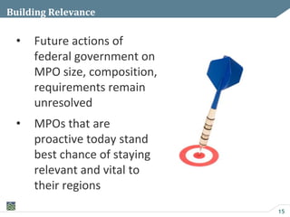 15
Building Relevance
• Future actions of
federal government on
MPO size, composition,
requirements remain
unresolved
• MPOs that are
proactive today stand
best chance of staying
relevant and vital to
their regions
 