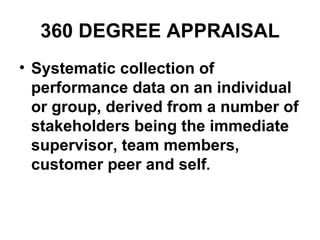 360 DEGREE APPRAISAL Systematic collection of performance data on an individual or group, derived from a number of stakeholders being the immediate supervisor, team members, customer peer and self .