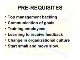 PRE-REQUISITES Top management backing Communication of goals Training employees Learning to receive feedback Change in organizational culture Start small and move slow.