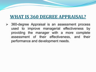 WHAT IS 360 DEGREE APPRAISAL?360-degree Appraisal is an assessment process used to improve managerial effectiveness by providing the manager with a more complete assessment of their effectiveness, and their performance and development needs.WHAT THE PROCESS INVOLVESObtaining feedback from the manager's key contacts.These would normally include:The Manager (him/herself) 