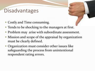 DisadvantagesCostly and Time consuming.Tends to be shocking to the managers at first.Problem may  arise with subordinate assessment.Mission and scope of the appraisal by organization must be clearly defined.Organization must consider other issues like safeguarding the process from unintentional respondent rating errors.