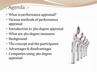 -: Agenda :-What is performance appraisal?Various methods of performance appraisalIntroduction to 360 degree appraisalWhat are 360 degree measuresBackgroundThe concept and the participantsAdvantages & disadvantagesCompanies using 360 degree appraisal