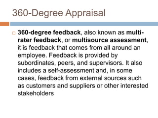 360-Degree Appraisal
   360-degree feedback, also known as multi-
    rater feedback, or multisource assessment,
    it is feedback that comes from all around an
    employee. Feedback is provided by
    subordinates, peers, and supervisors. It also
    includes a self-assessment and, in some
    cases, feedback from external sources such
    as customers and suppliers or other interested
    stakeholders
 