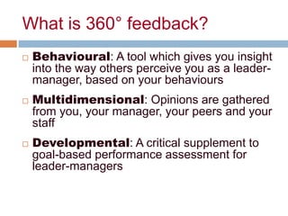 What is 360° feedback?
   Behavioural: A tool which gives you insight
    into the way others perceive you as a leader-
    manager, based on your behaviours
   Multidimensional: Opinions are gathered
    from you, your manager, your peers and your
    staff
   Developmental: A critical supplement to
    goal-based performance assessment for
    leader-managers
 