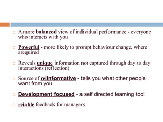    A more balanced view of individual performance - everyone
    who interacts with you
   Powerful - more likely to prompt behaviour change, where
    arequired
   Reveals unique information not captured through day to day
    interactions (reflection)
   Source of relInformative - tells you what other people
    want from you
   Development focused - a self directed learning tool
   reiable feedback for managers
 