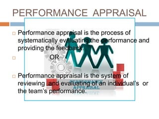 PERFORMANCE APPRAISAL
   Performance appraisal is the process of
    systematically evaluating the performance and
    providing the feedback.
               OR

   Performance appraisal is the system of
    reviewing and evaluating of an individual’s or
    the team’s performance.
 