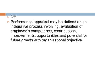    OR
   Performance appraisal may be defined as an
    integrative process involving, evaluation of
    employee’s competence, contributions,
    improvements, opportunities,and potential for
    future growth with organizational objective…
 
