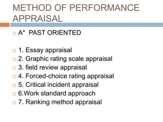 METHOD OF PERFORMANCE
APPRAISAL
   A* PAST ORIENTED

   1. Essay appraisal
   2. Graphic rating scale appraisal
   3. field review appraisal
   4. Forced-choice rating appraisal
   5. Critical incident appraisal
   6.Work standard approach
   7. Ranking method appraisal
 
