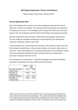 360 Degree Appraisals: Theory and Evidence
Manish Gupte, Samir Gujar, Pratik Gandhi 1
Annual Appraisals Data
Gauri Technologies Pvt Ltd (gauri.com) annual appraisals dataset for the year
2016 was used for the analysis. The company had 37 Employees who worked as
consultants at that time. The employees were mostly from India and some were
based in UK. The employees did Information Technology and programming work.
We first analyzed the data and then implemented well thought interventions.
This has made the workplace professional and productivity has significantly
improved. Employee morale is also high.
In this consultant set, 150 ratings done by peers, 111 ratings by supervisors and
104 ratings by subordinates. Almost every member of the team rates others in
the team. Gauri Technologies is a consulting organization and employees change
their teams regularly thought the years. Everyone who has worked with a
particular employee rates him or her.
The ratings are on 4 dimensions – Content (knowledge), Delivery (timeliness),
Customer management and Gauri DNA (cultural activities).
Mean Std
Dev
Number of Raters
(team size)
11.4 4.88
Number of
Supervisors
4.06 3.02
Number of Peers 4.6 2.55
Number of
subordinates
5.33 3.71
1Many thanks for Prof. R. Preston McAfee for his encouragement throught the
years. Many thanks to Purdue professors. This entire work will be divided into 2
or 3 papers and authors and credit will be decided then. At this point I want to
make our findings available on social media. Comments from all are welcome!
 