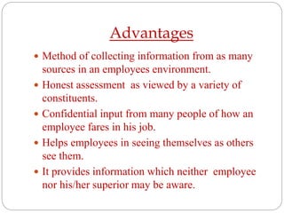 Advantages
 Method of collecting information from as many
sources in an employees environment.
 Honest assessment as viewed by a variety of
constituents.
 Confidential input from many people of how an
employee fares in his job.
 Helps employees in seeing themselves as others
see them.
 It provides information which neither employee
nor his/her superior may be aware.
 