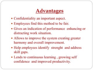 Advantages
 Confidentiality an important aspect.
 Employees find this method to be fair.
 Gives an indication of performance enhancing or
distracting work situation.
 Allows to improve the system creating greater
harmony and overall improvement.
 Help employees identify strenght and address
skill gaps.
 Lends to continuous learning , growing self
confidence and improved productivity.
 