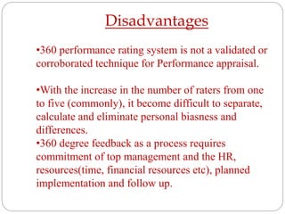 Disadvantages
•360 performance rating system is not a validated or
corroborated technique for Performance appraisal.
•With the increase in the number of raters from one
to five (commonly), it become difficult to separate,
calculate and eliminate personal biasness and
differences.
•360 degree feedback as a process requires
commitment of top management and the HR,
resources(time, financial resources etc), planned
implementation and follow up.
 