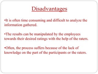 Disadvantages
•It is often time consuming and difficult to analyze the
information gathered.
•The results can be manipulated by the employees
towards their desired ratings with the help of the raters.
•Often, the process suffers because of the lack of
knowledge on the part of the participants or the raters.
 