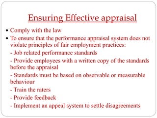 Ensuring Effective appraisal
 Comply with the law
 To ensure that the performance appraisal system does not
violate principles of fair employment practices:
- Job related performance standards
- Provide employees with a written copy of the standards
before the appraisal
- Standards must be based on observable or measurable
behaviour
- Train the raters
- Provide feedback
- Implement an appeal system to settle disagreements
 