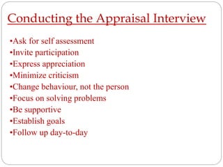 Conducting the Appraisal Interview
•Ask for self assessment
•Invite participation
•Express appreciation
•Minimize criticism
•Change behaviour, not the person
•Focus on solving problems
•Be supportive
•Establish goals
•Follow up day-to-day
 