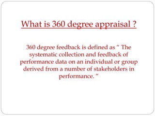 What is 360 degree appraisal ?
360 degree feedback is defined as “ The
systematic collection and feedback of
performance data on an individual or group
derived from a number of stakeholders in
performance. “
 