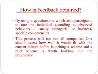How is Feedback obtained?
• By using a questionnaire which asks participants
to rate the individual according to observed
behaviors - usually managerial or business-
specific competencies.
• This process will not suit all companies. One
should assess how well it would fit with the
current culture before launching a scheme and a
pilot scheme is worth building into the
programme
 