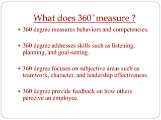What does 360 ̊ measure ?
 360 degree measures behaviors and competencies.
 360 degree addresses skills such as listening,
planning, and goal-setting.
 360 degree focuses on subjective areas such as
teamwork, character, and leadership effectiveness.
 360 degree provide feedback on how others
perceive an employee.
 