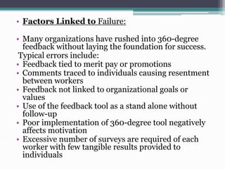 • Factors Linked to Failure:
• Many organizations have rushed into 360-degree
feedback without laying the foundation for success.
Typical errors include:
• Feedback tied to merit pay or promotions
• Comments traced to individuals causing resentment
between workers
• Feedback not linked to organizational goals or
values
• Use of the feedback tool as a stand alone without
follow-up
• Poor implementation of 360-degree tool negatively
affects motivation
• Excessive number of surveys are required of each
worker with few tangible results provided to
individuals

 