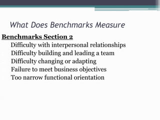 What Does Benchmarks Measure
Benchmarks Section 2
Difficulty with interpersonal relationships
1. Difficulty building and leading a team
2. Difficulty changing or adapting
3. Failure to meet business objectives
4. Too narrow functional orientation

 