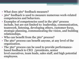 • What does 360° feedback measure?
• 360° feedback is used to measure numerous work-related
competencies and behaviors.
• Examples of competencies used in the 360° process
include, but are not limited to: leadership, communication,
teamwork, listening, developing others, customer focus,
strategic planning, communicating the vision, and building
relationships.
• Who can benefit from the 360° process?
• The 360° process can benefit anyone, at any level of the
organization.
• The 360° process can be used to provide performancebased feedback to CEO /presidents, senior
level executives, team leads, sales staff, and high potential
employees.

 
