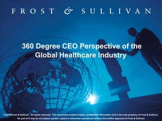 360 Degree CEO Perspective of the
                     Global Healthcare Industry




© 2008 Frost & Sullivan. All rights reserved. This document contains highly confidential information and is the sole property of Frost & Sullivan.
            No part of it may be circulated, quoted, copied or otherwise reproduced without the written approval of Frost & Sullivan
 