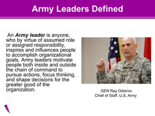 Army Leaders Defined
An Army leader is anyone,
who by virtue of assumed role
or assigned responsibility,
inspires and influences people
to accomplish organizational
goals. Army leaders motivate
people both inside and outside
the chain of command to
pursue actions, focus thinking,
and shape decisions for the
greater good of the
organization. GEN Ray Odierno
Chief of Staff, U.S. Army
 