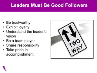 Leaders Must Be Good Followers
• Be trustworthy
• Exhibit loyalty
• Understand the leader’s
vision
• Be a team player
• Share responsibility
• Take pride in
accomplishment
 