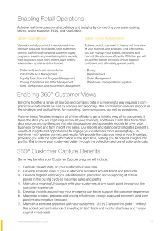 www.visionetsystems.com 10
Enabling Retail Operations
Enabling 360° Customer Views
Achieve real-time operational excellence and insights by connecting your warehousing,
stores, online business, POS, and head office.  
Some key benefits your Customer Capture program will include:
1. Capture relevant data on your customers in real-time
2. Develop a holistic view of your customer’s sentiment around brand and products
3. Position targeted campaigns, advertisement, promotion and couponing at critical
points in the buying cycle to maximize sales and profits
4. Maintain a meaningful dialogue with your customers at any touch point throughout the
customer experience
5. Develop insights around how your enterprise can better support the customer experience
6. Maximize product, process and pricing efficiencies through captured sentiment and both
positive and negative feedback
7. Maintain a constant presence with your customers - 24 by 7 around the globe – without
the added cost and reliance of investing in both brick and mortar structures and human
capital investments
Bringing together a range of sources and complex data in a meaningful way requires a com-
prehensive data model as well as analysis and reporting. This combination ensures support at
the strategic and tactical level, for marketing, communications, as well as operations.
Visionet helps Retailers integrate all of their efforts to get a holistic view of its customers. It
takes the data you are capturing across all your channels, combines it with data from other
data sources and synthesizes this into visualizations and actionable models to drive your
business forward and turn insight into sales. Our models and dashboard templates present a
wealth of insights and opportunities to engage your customers more meaningfully – in
real-time - with greater context and results. We provide the data you need at your fingertips,
providing you with the right information at the right time, helping you to convert insights into
profits. Get to know your customers better through the collection and use of actionable data.
360° Customer Capture Benefits
Store Operations
Visionet can help you track inventory real time,
maintain accounts receivables, keep customers
coming back through targeted customer loyalty
programs, save time by maintaining labor records,
track layaways, track work orders, back orders,
sales orders, quotes and much more:
• Statements and cash reconciliation  
• POS Profile & UI Management  
• Loyalty Execution and Program Management  
• Pricing, Promotions and Offer Management  
• Store configuration and Assortment Management  
Sales Force Automation
To have control, you need to have a real time view
of your business and products. And with control,
you can manage your people, processes and
product lifecycle more efficiently. With this you will
get a better handle on costs, ensure happier
customers and, ultimately, greater profits.
• Buying
• Replenishment
• Order Management
• Warehouse, Transportation Logistics
 