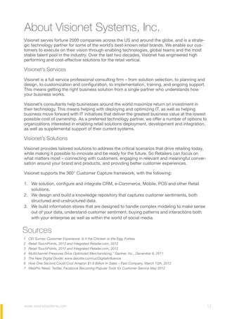 About Visionet Systems, Inc.
Visionet serves fortune 2000 companies across the US and around the globe, and is a strate-
gic technology partner for some of the world’s best-known retail brands. We enable our cus-
tomers to execute on their vision through enabling technologies, global teams and the most
stable talent pool in the industry. Over the last two decades, Visionet has engineered high
performing and cost-effective solutions for the retail vertical.
Visionet’s Services
Visionet is a full service professional consulting firm – from solution selection, to planning and
design, to customization and configuration, to implementation, training, and ongoing support.
This means getting the right business solution from a single partner who understands how
your business works.
Visionet’s consultants help businesses around the world maximize return on investment in
their technology. This means helping with deploying and optimizing IT, as well as helping
business move forward with IT initiatives that deliver the greatest business value at the lowest
possible cost of ownership. As a preferred technology partner, we offer a number of options to
organizations interested in enabling retail solutions deployment, development and integration,
as well as supplemental support of their current systems.
Visionet’s Solutions
Visionet provides tailored solutions to address the critical scenarios that drive retailing today,
while making it possible to innovate and be ready for the future. So Retailers can focus on
what matters most – connecting with customers, engaging in relevant and meaningful conver-
sation around your brand and products, and providing better customer experiences.
Visionet supports the 360° Customer Capture framework, with the following:
1. We solution, configure and integrate CRM, e-Commerce, Mobile, POS and other Retail
solutions.
2. We design and build a knowledge repository that captures customer sentiments, both
structured and unstructured data.
3. We build information stores that are designed to handle complex modeling to make sense
out of your data, understand customer sentiment, buying patterns and interactions both
with your enterprise as well as within the world of social media.
1 CEI Survey: Customer Experience: Is it the Chicken or the Egg, Forbes
2 Retail TouchPoints, 2012 and Integrated Retailer.com, 2012
3 Retail TouchPoints, 2012 and Integrated Retailer.com, 2012
4 Multichannel Pressures Drive Optimized Merchandizing,” Gartner, Inc., December 6, 2011
5 The New Digital Divide: www.deloitte.com/us/DigitalInfluence
6 How One Second Could Cost Amazon $1.6 Billion In Sales – Fast Company, March 15th, 2012
7 WebPro News: Twitter, Facebook Becoming Popular Tools for Customer Service May 2012
Sources
www.visionetsystems.com 12
 