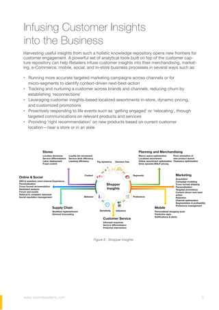 www.visionetsystems.com 5
Infusing Customer Insights
into the Business
Harvesting useful insights from such a holistic knowledge repository opens new frontiers for
customer engagement. A powerful set of analytical tools built on top of the customer cap-
ture repository can help Retailers infuse customer insights into their merchandising, market-
ing, e-Commerce, mobile, social, and in-store business processes in several ways such as:
• Running more accurate targeted marketing campaigns across channels or for
micro-segments to identify context-driven next-best-action
• Tracking and nurturing a customer across brands and channels, reducing churn by
establishing ‘reconnections’
• Leveraging customer insights-based localized assortments in-store, dynamic pricing,
and customized promotions
• Proactively responding to life events such as ‘getting engaged’ or ‘relocating’, through
targeted communications on relevant products and services
• Providing ‘right recommendation’ on new products based on current customer
location—near a store or in an aisle
Figure 6 : Shopper Insights
 