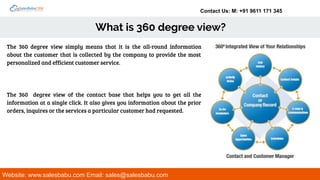 Contact Us: M: +91 9611 171 345
What is 360 degree view?
Website: www.salesbabu.com Email: sales@salesbabu.com
The 360 degree view simply means that it is the all-round information
about the customer that is collected by the company to provide the most
personalized and efficient customer service.
The 360 degree view of the contact base that helps you to get all the
information at a single click. It also gives you information about the prior
orders, inquires or the services a particular customer had requested.
 