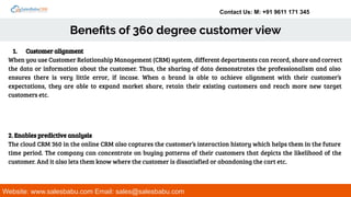 Contact Us: M: +91 9611 171 345
Beneﬁts of 360 degree customer view
Website: www.salesbabu.com Email: sales@salesbabu.com
1. Customer alignment
When you use Customer Relationship Management (CRM) system, different departments can record, share and correct
the data or information about the customer. Thus, the sharing of data demonstrates the professionalism and also
ensures there is very little error, if incase. When a brand is able to achieve alignment with their customer’s
expectations, they are able to expand market share, retain their existing customers and reach more new target
customers etc.
2. Enables predictive analysis
The cloud CRM 360 in the online CRM also captures the customer’s interaction history which helps them in the future
time period. The company can concentrate on buying patterns of their customers that depicts the likelihood of the
customer. And it also lets them know where the customer is dissatisfied or abandoning the cart etc.
 
