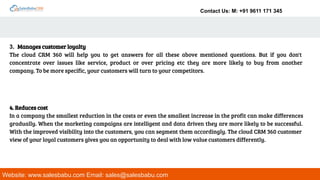 Contact Us: M: +91 9611 171 345
Website: www.salesbabu.com Email: sales@salesbabu.com
3. Manages customer loyalty
The cloud CRM 360 will help you to get answers for all these above mentioned questions. But if you don't
concentrate over issues like service, product or over pricing etc they are more likely to buy from another
company. To be more specific, your customers will turn to your competitors.
4. Reduces cost
In a company the smallest reduction in the costs or even the smallest increase in the profit can make differences
gradually. When the marketing campaigns are intelligent and data driven they are more likely to be successful.
With the improved visibility into the customers, you can segment them accordingly. The cloud CRM 360 customer
view of your loyal customers gives you an opportunity to deal with low value customers differently.
 