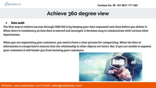 Contact Us: M: +91 9611 171 345
Achieve 360 degree view
Website: www.salesbabu.com Email: sales@salesbabu.com
● Data audit
The first step to achieve success through CRM 360 is by keeping your data organised and clean before you deliver it.
When there is consistency on how data is entered and managed, it becomes easy to communicate with various other
departments.
When you are segmenting your customers, you need to have a clear process for categorizing. When the data or
information is categorized it ensures that the relationship to other objects are intact. But, if you are unable to segment
your customers it will hinder you from knowing your customers.
 