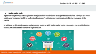 Contact Us: M: +91 9611 171 345
Website: www.salesbabu.com Email: sales@salesbabu.com
● Social media tools
A present way through which you can study customer behaviour is through the social media. Through the social
media your company is able to understand customer’s attitude and emotions related to the changing of the
trends.
In addition to this, the browsing and shopping patterns with social media by the consumers can be added to the
online CRM and used for customer segmentation.
 