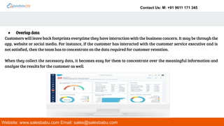 Contact Us: M: +91 9611 171 345
Website: www.salesbabu.com Email: sales@salesbabu.com
● Overlap data
Customers will leave back footprints everytime they have interaction with the business concern. It may be through the
app, website or social media. For instance, if the customer has interacted with the customer service executive and is
not satisfied, then the team has to concentrate on the data required for customer retention.
When they collect the necessary data, it becomes easy for them to concentrate over the meaningful information and
analyze the results for the customer as well.
 