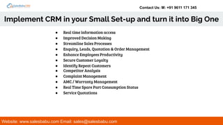 Contact Us: M: +91 9611 171 345
Implement CRM in your Small Set-up and turn it into Big One
Website: www.salesbabu.com Email: sales@salesbabu.com
● Real time information access
● Improved Decision Making
● Streamline Sales Processes
● Enquiry, Leads, Quotation & Order Management
● Enhance Employees Productivity
● Secure Customer Loyalty
● Identify Repeat Customers
● Competitor Analysis
● Complaint Management
● AMC / Warranty Management
● Real Time Spare Part Consumption Status
● Service Quotations
 