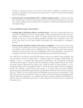honesty, an anonymous process runs counter to those values. In addition to sending the wrong
message, an overreliance on anonymity may cause workers to ―forget‖ how to give direct negative
face-to-face feedback.
2. Anonymity does not automatically result in unbiased employee answers – employees who fear
their manager may be afraid to give honest ratings because they fear retaliation on the entire
team. Some employees may even believe that a manager can identify which individual employees
said negative things.
IV) Issues Related to Program Administration
1. Employee data is collected too often/or not often enough – the survey is traditionally done once
a year but if employee scores don’t change rapidly, a survey every two years may be more cost-
effective. And if employee survey results can rapidly change, 360° scores should be reported
instantly in real time, using an employee-sampling technique and an electronic survey. Any
process that doesn’t use the latest available technology must automatically be considered a
dinosaur.
2. Determining who should be included in the survey is complicated – the process of selecting who
to survey can by itself be time-consuming and expensive. The broader you make the survey, the
more likely it will be filled out by individuals who barely know the person being assessed.
Including too few will mean that some stakeholders will not be represented. If you allow the
managers to self-select, they may only pick people they believe will rate them positively.
We would like to conclude by saying that 360 degree reviews are not ideal for every workplace, and
some precautions should be taken before a company adopts this strategy. Confidentiality, for
example, is key to a successful 360 review process. Subordinates will only provide meaningful
information about superiors if they feel safe from retaliation, and peer reviews will only have value if
the review structure aligns with the culture. Peers should be asked for blunt honesty in a non-
confidential setting only if the established culture is socially open and supports this kind of dialogue.
Because the objective of administering 360 surveys is to solicit open and honest feedback,
maintaining the confidentiality and anonymity of respondents should be of the utmost importance.
There are a handful of ways to help protect confidentiality and anonymity to respondents. Online
360 survey tools, such as emPerform’s eSurvey, can help to protect anonymity by generating results
without respondent information. For companies looking to guarantee absolute confidentiality for
both the raters and individuals being rated, it is often advised to trust the process to a professional
third party service.
 