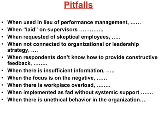 Pitfalls When used in lieu of performance management, …… When “laid” on supervisors ………….. When requested of skeptical employees, ….. When not connected to organizational or leadership strategy, …. When respondents don’t know how to provide constructive feedback, …….. When there is insufficient information, …..  When the focus is on the negative, …… When there is workplace overload, …….. When implemented as fad without systemic support ……. When there is unethical behavior in the organization…. 